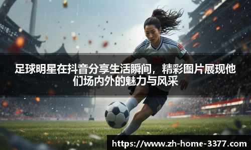 足球明星在抖音分享生活瞬间，精彩图片展现他们场内外的魅力与风采