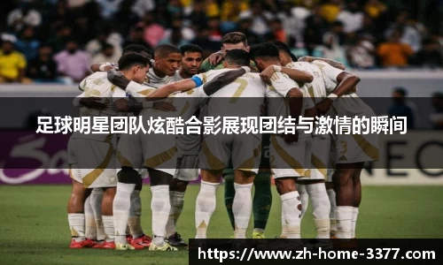 足球明星团队炫酷合影展现团结与激情的瞬间