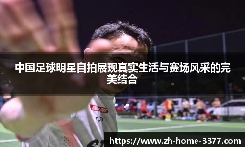 中国足球明星自拍展现真实生活与赛场风采的完美结合